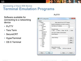 Accessing a Cisco IOS Device 
Terminal Emulation Programs 
Software available for 
connecting to a networking 
device 
 PuTTY 
 Tera Term 
 SecureCRT 
 HyperTerminal 
 OS X Terminal 
Presentation_ID © 2008 Cisco Systems, Inc. All rights reserved. Cisco Confidential 11 
 