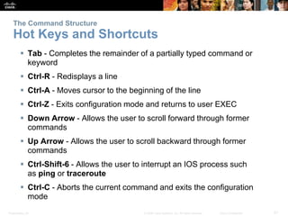 The Command Structure 
Hot Keys and Shortcuts 
 Tab - Completes the remainder of a partially typed command or 
keyword 
 Ctrl-R - Redisplays a line 
 Ctrl-A - Moves cursor to the beginning of the line 
 Ctrl-Z - Exits configuration mode and returns to user EXEC 
 Down Arrow - Allows the user to scroll forward through former 
commands 
 Up Arrow - Allows the user to scroll backward through former 
commands 
 Ctrl-Shift-6 - Allows the user to interrupt an IOS process such 
as ping or traceroute 
 Ctrl-C - Aborts the current command and exits the configuration 
mode 
Presentation_ID © 2008 Cisco Systems, Inc. All rights reserved. Cisco Confidential 21 
 