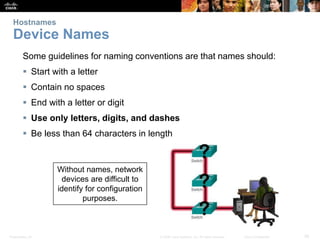 Hostnames 
Device Names 
Some guidelines for naming conventions are that names should: 
 Start with a letter 
 Contain no spaces 
 End with a letter or digit 
 Use only letters, digits, and dashes 
 Be less than 64 characters in length 
Without names, network 
devices are difficult to 
identify for configuration 
purposes. 
Presentation_ID © 2008 Cisco Systems, Inc. All rights reserved. Cisco Confidential 26 
 