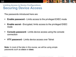 Limiting Access to Device Configurations 
Securing Device Access 
The passwords introduced here are: 
 Enable password - Limits access to the privileged EXEC mode 
 Enable secret - Encrypted, limits access to the privileged EXEC 
mode 
 Console password - Limits device access using the console 
connection 
 VTY password - Limits device access over Telnet 
Note: In most of the labs in this course, we will be using simple 
passwords such as cisco or class. 
Presentation_ID © 2008 Cisco Systems, Inc. All rights reserved. Cisco Confidential 28 
 
