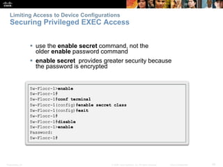 Limiting Access to Device Configurations 
Securing Privileged EXEC Access 
 use the enable secret command, not the 
older enable password command 
 enable secret provides greater security because 
the password is encrypted 
Presentation_ID © 2008 Cisco Systems, Inc. All rights reserved. Cisco Confidential 29 
 