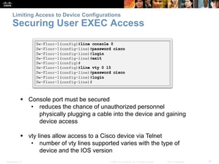 Limiting Access to Device Configurations 
Securing User EXEC Access 
 Console port must be secured 
• reduces the chance of unauthorized personnel 
physically plugging a cable into the device and gaining 
device access 
 vty lines allow access to a Cisco device via Telnet 
• number of vty lines supported varies with the type of 
device and the IOS version 
Presentation_ID © 2008 Cisco Systems, Inc. All rights reserved. Cisco Confidential 30 
 