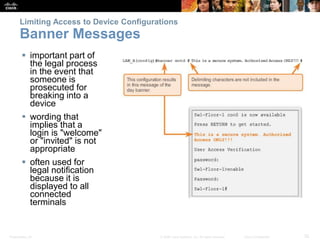 Limiting Access to Device Configurations 
Banner Messages 
 important part of 
the legal process 
in the event that 
someone is 
prosecuted for 
breaking into a 
device 
 wording that 
implies that a 
login is "welcome" 
or "invited" is not 
appropriate 
 often used for 
legal notification 
because it is 
displayed to all 
connected 
terminals 
Presentation_ID © 2008 Cisco Systems, Inc. All rights reserved. Cisco Confidential 32 
 
