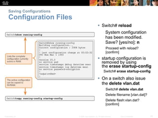 Saving Configurations 
Configuration Files 
 Switch# reload 
System configuration 
has been modified. 
Save? [yes/no]: n 
Proceed with reload? 
[confirm] 
 startup configuration is 
removed by using 
the erase startup-config 
Switch# erase startup-config 
 On a switch also issue 
the delete vlan.dat 
Switch# delete vlan.dat 
Delete filename [vlan.dat]? 
Delete flash:vlan.dat? 
[confirm] 
Presentation_ID © 2008 Cisco Systems, Inc. All rights reserved. Cisco Confidential 33 
 