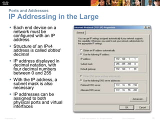 Ports and Addresses 
IP Addressing in the Large 
 Each end device on a 
network must be 
configured with an IP 
address 
 Structure of an IPv4 
address is called dotted 
decimal 
 IP address displayed in 
decimal notation, with 
four decimal numbers 
between 0 and 255 
 With the IP address, a 
subnet mask is also 
necessary 
 IP addresses can be 
assigned to both 
physical ports and virtual 
interfaces 
Presentation_ID © 2008 Cisco Systems, Inc. All rights reserved. Cisco Confidential 36 
 