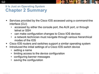 It Is Just an Operating System 
Chapter 2 Summary 
 Services provided by the Cisco IOS accessed using a command-line 
interface (CLI) 
• accessed by either the console port, the AUX port, or through 
telnet or SSH 
• can make configuration changes to Cisco IOS devices 
• a network technician must navigate through various hierarchical 
modes of the IOS 
 Cisco IOS routers and switches support a similar operating system 
 Introduced the initial settings of a Cisco IOS switch device 
• setting a name 
• limiting access to the device configuration 
• configuring banner messages 
• saving the configuration 
Presentation_ID © 2008 Cisco Systems, Inc. All rights reserved. Cisco Confidential 45 
 