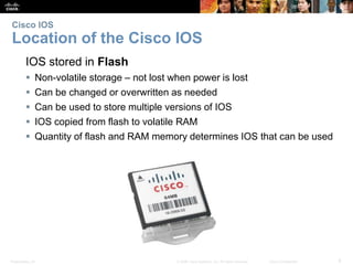Cisco IOS 
Location of the Cisco IOS 
IOS stored in Flash 
 Non-volatile storage – not lost when power is lost 
 Can be changed or overwritten as needed 
 Can be used to store multiple versions of IOS 
 IOS copied from flash to volatile RAM 
 Quantity of flash and RAM memory determines IOS that can be used 
Presentation_ID © 2008 Cisco Systems, Inc. All rights reserved. Cisco Confidential 6 
 