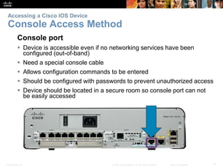 Accessing a Cisco IOS Device 
Console Access Method 
Console port 
 Device is accessible even if no networking services have been 
configured (out-of-band) 
 Need a special console cable 
 Allows configuration commands to be entered 
 Should be configured with passwords to prevent unauthorized access 
 Device should be located in a secure room so console port can not 
be easily accessed 
Presentation_ID © 2008 Cisco Systems, Inc. All rights reserved. Cisco Confidential 9 
 