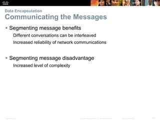 Data Encapsulation 
Communicating the Messages 
 Segmenting message benefits 
Different conversations can be interleaved 
Increased reliability of network communications 
 Segmenting message disadvantage 
Increased level of complexity 
Presentation_ID © 2008 Cisco Systems, Inc. All rights reserved. Cisco Confidential 29 
 