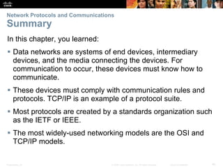 Network Protocols and Communications 
Summary 
In this chapter, you learned: 
 Data networks are systems of end devices, intermediary 
devices, and the media connecting the devices. For 
communication to occur, these devices must know how to 
communicate. 
 These devices must comply with communication rules and 
protocols. TCP/IP is an example of a protocol suite. 
 Most protocols are created by a standards organization such 
as the IETF or IEEE. 
 The most widely-used networking models are the OSI and 
TCP/IP models. 
Presentation_ID © 2008 Cisco Systems, Inc. All rights reserved. Cisco Confidential 40 
 