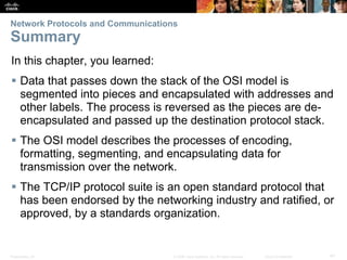 Network Protocols and Communications 
Summary 
In this chapter, you learned: 
 Data that passes down the stack of the OSI model is 
segmented into pieces and encapsulated with addresses and 
other labels. The process is reversed as the pieces are de-encapsulated 
and passed up the destination protocol stack. 
 The OSI model describes the processes of encoding, 
formatting, segmenting, and encapsulating data for 
transmission over the network. 
 The TCP/IP protocol suite is an open standard protocol that 
has been endorsed by the networking industry and ratified, or 
approved, by a standards organization. 
Presentation_ID © 2008 Cisco Systems, Inc. All rights reserved. Cisco Confidential 41 
 