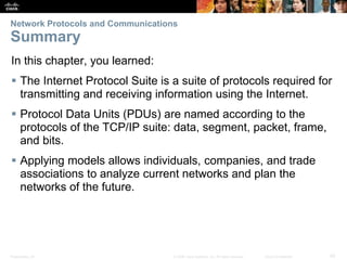 Network Protocols and Communications 
Summary 
In this chapter, you learned: 
 The Internet Protocol Suite is a suite of protocols required for 
transmitting and receiving information using the Internet. 
 Protocol Data Units (PDUs) are named according to the 
protocols of the TCP/IP suite: data, segment, packet, frame, 
and bits. 
 Applying models allows individuals, companies, and trade 
associations to analyze current networks and plan the 
networks of the future. 
Presentation_ID © 2008 Cisco Systems, Inc. All rights reserved. Cisco Confidential 42 
 