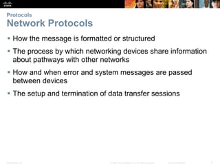 Protocols 
Network Protocols 
 How the message is formatted or structured 
 The process by which networking devices share information 
about pathways with other networks 
 How and when error and system messages are passed 
between devices 
 The setup and termination of data transfer sessions 
Presentation_ID © 2008 Cisco Systems, Inc. All rights reserved. Cisco Confidential 5 
 