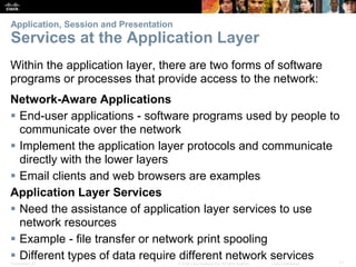 Application, Session and Presentation 
Services at the Application Layer 
Within the application layer, there are two forms of software 
programs or processes that provide access to the network: 
Network-Aware Applications 
 End-user applications - software programs used by people to 
communicate over the network 
 Implement the application layer protocols and communicate 
directly with the lower layers 
 Email clients and web browsers are examples 
Application Layer Services 
 Need the assistance of application layer services to use 
network resources 
 Example - file transfer or network print spooling 
 Different types of data require different network services 
Presentation_ID © 2008 Cisco Systems, Inc. All rights reserved. Cisco Confidential 11 
 