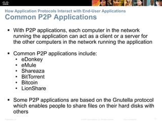 How Application Protocols Interact with End-User Applications 
Common P2P Applications 
 With P2P applications, each computer in the network 
running the application can act as a client or a server for 
the other computers in the network running the application 
 Common P2P applications include: 
• eDonkey 
• eMule 
• Shareaza 
• BitTorrent 
• Bitcoin 
• LionShare 
 Some P2P applications are based on the Gnutella protocol 
which enables people to share files on their hard disks with 
others 
Presentation_ID © 2008 Cisco Systems, Inc. All rights reserved. Cisco Confidential 17 
 