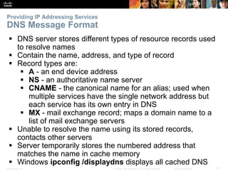 Providing IP Addressing Services 
DNS Message Format 
 DNS server stores different types of resource records used 
to resolve names 
 Contain the name, address, and type of record 
 Record types are: 
 A - an end device address 
 NS - an authoritative name server 
 CNAME - the canonical name for an alias; used when 
multiple services have the single network address but 
each service has its own entry in DNS 
 MX - mail exchange record; maps a domain name to a 
list of mail exchange servers 
 Unable to resolve the name using its stored records, 
contacts other servers 
 Server temporarily stores the numbered address that 
matches the name in cache memory 
 Windows ipconfig /displaydns displays all cached DNS 
Presentation_ID © 2008 Cisco Systems, Inc. All rights reserved. Cisco Confidential 31 
 