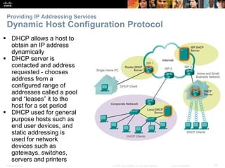Providing IP Addressing Services 
Dynamic Host Configuration Protocol 
 DHCP allows a host to 
obtain an IP address 
dynamically 
 DHCP server is 
contacted and address 
requested - chooses 
address from a 
configured range of 
addresses called a pool 
and “leases” it to the 
host for a set period 
 DHCP used for general 
purpose hosts such as 
end user devices, and 
static addressing is 
used for network 
devices such as 
gateways, switches, 
servers and printers 
Presentation_ID © 2008 Cisco Systems, Inc. All rights reserved. Cisco Confidential 34 
 