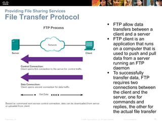 Providing File Sharing Services 
File Transfer Protocol 
 FTP allow data 
transfers between a 
client and a server 
 FTP client is an 
application that runs 
on a computer that is 
used to push and pull 
data from a server 
running an FTP 
daemon 
 To successfully 
transfer data, FTP 
requires two 
connections between 
the client and the 
server, one for 
commands and 
replies, the other for 
the actual file transfer 
Presentation_ID © 2008 Cisco Systems, Inc. All rights reserved. Cisco Confidential 36 
 