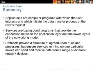 Application Layer 
Summary 
 Applications are computer programs with which the user 
interacts and which initiate the data transfer process at the 
user’s request. 
 Services are background programs that provide the 
connection between the application layer and the lower layers 
of the networking model. 
 Protocols provide a structure of agreed-upon rules and 
processes that ensure services running on one particular 
device can send and receive data from a range of different 
network devices. 
Presentation_ID © 2008 Cisco Systems, Inc. All rights reserved. Cisco Confidential 39 
 