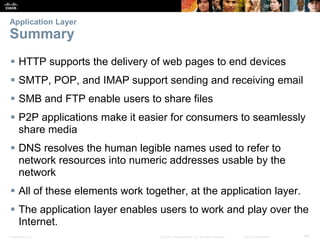 Application Layer 
Summary 
 HTTP supports the delivery of web pages to end devices 
 SMTP, POP, and IMAP support sending and receiving email 
 SMB and FTP enable users to share files 
 P2P applications make it easier for consumers to seamlessly 
share media 
 DNS resolves the human legible names used to refer to 
network resources into numeric addresses usable by the 
network 
 All of these elements work together, at the application layer. 
 The application layer enables users to work and play over the 
Internet. 
Presentation_ID © 2008 Cisco Systems, Inc. All rights reserved. Cisco Confidential 40 
 