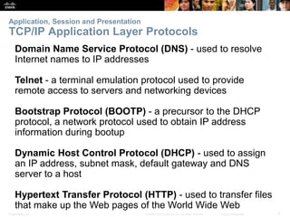 Application, Session and Presentation 
TCP/IP Application Layer Protocols 
Domain Name Service Protocol (DNS) - used to resolve 
Internet names to IP addresses 
Telnet - a terminal emulation protocol used to provide 
remote access to servers and networking devices 
Bootstrap Protocol (BOOTP) - a precursor to the DHCP 
protocol, a network protocol used to obtain IP address 
information during bootup 
Dynamic Host Control Protocol (DHCP) - used to assign 
an IP address, subnet mask, default gateway and DNS 
server to a host 
Hypertext Transfer Protocol (HTTP) - used to transfer files 
that make up the Web pages of the World Wide Web 
Presentation_ID © 2008 Cisco Systems, Inc. All rights reserved. Cisco Confidential 9 
 