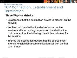 TCP Communication 
TCP Connection, Establishment and 
Termination 
Three-Way Handshake 
 Establishes that the destination device is present on the 
network 
 Verifies that the destination device has an active 
service and is accepting requests on the destination 
port number that the initiating client intends to use for 
the session 
 Informs the destination device that the source client 
intends to establish a communication session on that 
port number 
Presentation_ID © 2008 Cisco Systems, Inc. All rights reserved. Cisco Confidential 15 
 