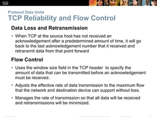 Protocol Data Units 
TCP Reliability and Flow Control 
Data Loss and Retransmission 
 When TCP at the source host has not received an 
acknowledgement after a predetermined amount of time, it will go 
back to the last acknowledgement number that it received and 
retransmit data from that point forward 
Flow Control 
 Uses the window size field in the TCP header to specify the 
amount of data that can be transmitted before an acknowledgement 
must be received. 
 Adjusts the effective rate of data transmission to the maximum flow 
that the network and destination device can support without loss. 
 Manages the rate of transmission so that all data will be received 
and retransmissions will be minimized. 
Presentation_ID © 2008 Cisco Systems, Inc. All rights reserved. Cisco Confidential 21 
 