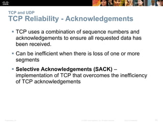 TCP and UDP 
TCP Reliability - Acknowledgements 
 TCP uses a combination of sequence numbers and 
acknowledgements to ensure all requested data has 
been received. 
 Can be inefficient when there is loss of one or more 
segments 
 Selective Acknowledgements (SACK) – 
implementation of TCP that overcomes the inefficiency 
of TCP acknowledgements 
Presentation_ID © 2008 Cisco Systems, Inc. All rights reserved. Cisco Confidential 23 
 
