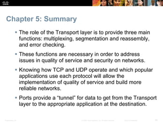Chapter 5: Summary 
 The role of the Transport layer is to provide three main 
functions: multiplexing, segmentation and reassembly, 
and error checking. 
 These functions are necessary in order to address 
issues in quality of service and security on networks. 
 Knowing how TCP and UDP operate and which popular 
applications use each protocol will allow the 
implementation of quality of service and build more 
reliable networks. 
 Ports provide a “tunnel” for data to get from the Transport 
layer to the appropriate application at the destination. 
Presentation_ID © 2008 Cisco Systems, Inc. All rights reserved. Cisco Confidential 29 
 