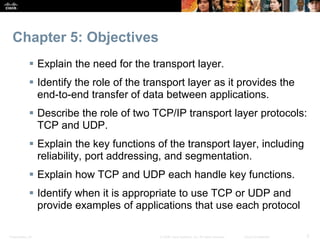 Chapter 5: Objectives 
 Explain the need for the transport layer. 
 Identify the role of the transport layer as it provides the 
end-to-end transfer of data between applications. 
 Describe the role of two TCP/IP transport layer protocols: 
TCP and UDP. 
 Explain the key functions of the transport layer, including 
reliability, port addressing, and segmentation. 
 Explain how TCP and UDP each handle key functions. 
 Identify when it is appropriate to use TCP or UDP and 
provide examples of applications that use each protocol 
Presentation_ID © 2008 Cisco Systems, Inc. All rights reserved. Cisco Confidential 3 
 