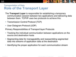 Transportation of Data 
Role of the Transport Layer 
The Transport Layer is responsible for establishing a temporary 
communication session between two applications and delivering data 
between them. TCP/IP uses two protocols to achieve this: 
 Transmission Control Protocol (TCP) 
 User Datagram Protocol (UDP) 
Primary Responsibilities of Transport layer Protocols 
 Tracking the individual communication between applications on the 
source and destination hosts 
 Segmenting data for manageability and reassembling segmented 
data into streams of application data at the destination 
 Identifying the proper application for each communication stream 
Presentation_ID © 2008 Cisco Systems, Inc. All rights reserved. Cisco Confidential 5 
 