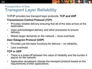 Transportation of Data 
Transport Layer Reliability 
TCP/IP provides two transport layer protocols, TCP and UDP 
Transmission Control Protocol (TCP) 
 Provides reliable delivery ensuring that all of the data arrives at the 
destination. 
 Uses acknowledged delivery and other processes to ensure 
delivery. 
 Makes larger demands on the network – more overhead. 
User Datagram Protocol (UDP) 
 Provides just the basic functions for delivery – no reliability. 
 Less overhead. 
TCP or UDP 
 There is a trade-off between the value of reliability and the burden it 
places on the network. 
 Application developers choose the transport protocol based on the 
requirements of their applications. 
Presentation_ID © 2008 Cisco Systems, Inc. All rights reserved. Cisco Confidential 7 
 