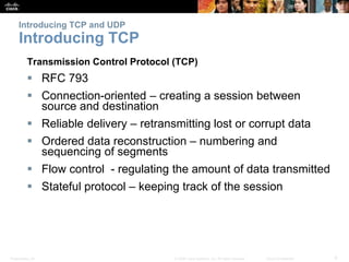 Introducing TCP and UDP 
Introducing TCP 
Transmission Control Protocol (TCP) 
 RFC 793 
 Connection-oriented – creating a session between 
source and destination 
 Reliable delivery – retransmitting lost or corrupt data 
 Ordered data reconstruction – numbering and 
sequencing of segments 
 Flow control - regulating the amount of data transmitted 
 Stateful protocol – keeping track of the session 
Presentation_ID © 2008 Cisco Systems, Inc. All rights reserved. Cisco Confidential 9 
 