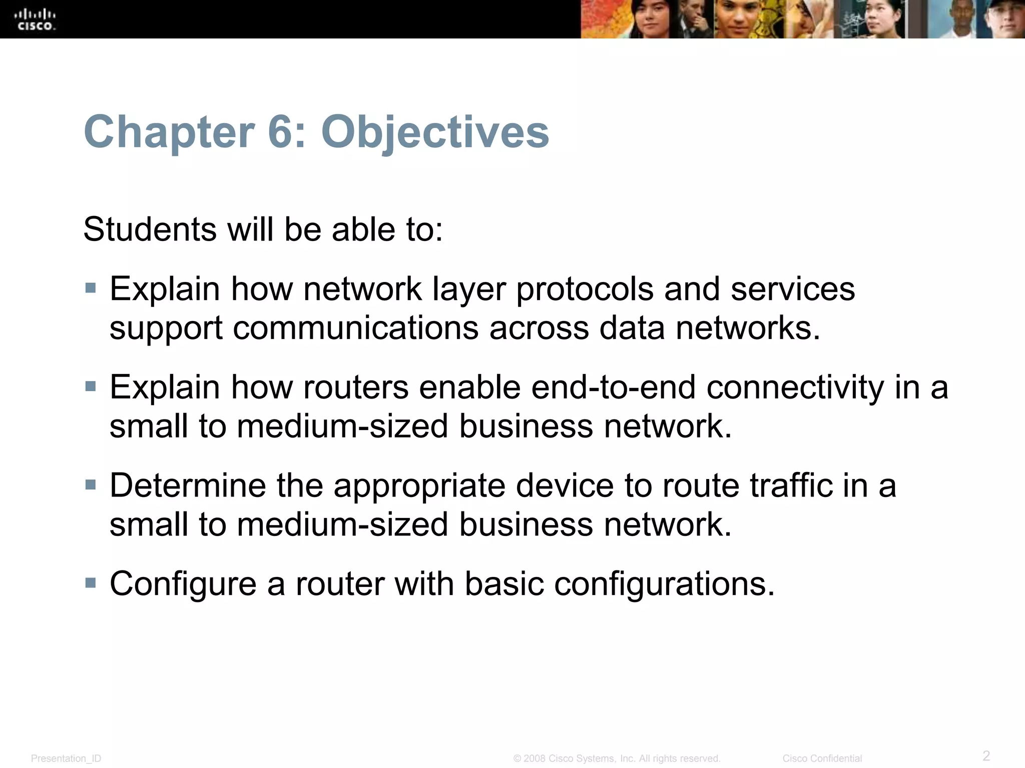 Chapter 6: Objectives 
Students will be able to: 
 Explain how network layer protocols and services 
support communications across data networks. 
 Explain how routers enable end-to-end connectivity in a 
small to medium-sized business network. 
 Determine the appropriate device to route traffic in a 
small to medium-sized business network. 
 Configure a router with basic configurations. 
Presentation_ID © 2008 Cisco Systems, Inc. All rights reserved. Cisco Confidential 2 
 