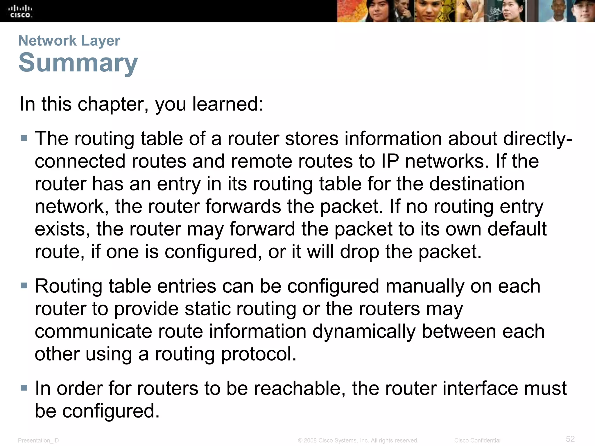 Network Layer 
Summary 
In this chapter, you learned: 
 The routing table of a router stores information about directly-connected 
routes and remote routes to IP networks. If the 
router has an entry in its routing table for the destination 
network, the router forwards the packet. If no routing entry 
exists, the router may forward the packet to its own default 
route, if one is configured, or it will drop the packet. 
 Routing table entries can be configured manually on each 
router to provide static routing or the routers may 
communicate route information dynamically between each 
other using a routing protocol. 
 In order for routers to be reachable, the router interface must 
be configured. 
Presentation_ID © 2008 Cisco Systems, Inc. All rights reserved. Cisco Confidential 52 
 