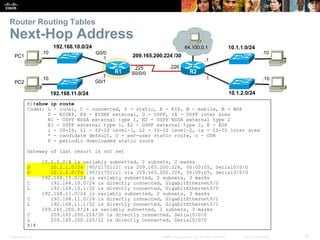 Router Routing Tables 
Next-Hop Address 
192.168.10.0/24 
64.100.0.1 
R2 
192.168.11.0/24 
10.1.1.0/24 
10.1.2.0/24 
209.165.200.224 /30 
.226 
.10 
.10 
.1 
.1 
G0/0 
.1 
.1 
G0/1 
.225 
S0/0/0 
R1 
R1#show ip route 
Codes: L - local, C - connected, S - static, R - RIP, M - mobile, B - BGP 
D - EIGRP, EX - EIGRP external, O - OSPF, IA - OSPF inter area 
N1 - OSPF NSSA external type 1, N2 - OSPF NSSA external type 2 
E1 - OSPF external type 1, E2 - OSPF external type 2, E - EGP 
i - IS-IS, L1 - IS-IS level-1, L2 - IS-IS level-2, ia - IS-IS inter area 
* - candidate default, U - per-user static route, o - ODR 
P - periodic downloaded static route 
Gateway of last resort is not set 
10.0.0.0/8 is variably subnetted, 2 subnets, 2 masks 
D 10.1.1.0/24 [90/2170112] via 209.165.200.226, 00:00:05, Serial0/0/0 
D 10.1.2.0/24 [90/2170112] via 209.165.200.226, 00:00:05, Serial0/0/0 
192.168.10.0/24 is variably subnetted, 2 subnets, 3 masks 
C 192.168.10.0/24 is directly connected, GigabitEthernet0/0 
L 192.168.10.1/32 is directly connected, GigabitEthernet0/0 
192.168.11.0/24 is variably subnetted, 2 subnets, 3 masks 
C 192.168.11.0/24 is directly connected, GigabitEthernet0/1 
L 192.168.11.1/32 is directly connected, GigabitEthernet0/1 
209.165.200.0/24 is variably subnetted, 2 subnets, 3 masks 
C 209.165.200.224/30 is directly connected, Serial0/0/0 
L 209.165.200.225/32 is directly connected, Serial0/0/0 
R1# 
.10 
.10 
PC1 
PC2 
Presentation_ID © 2008 Cisco Systems, Inc. All rights reserved. Cisco Confidential 30 
 