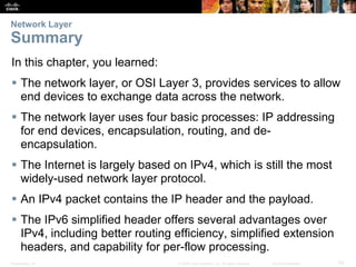 Network Layer 
Summary 
In this chapter, you learned: 
 The network layer, or OSI Layer 3, provides services to allow 
end devices to exchange data across the network. 
 The network layer uses four basic processes: IP addressing 
for end devices, encapsulation, routing, and de-encapsulation. 
 The Internet is largely based on IPv4, which is still the most 
widely-used network layer protocol. 
 An IPv4 packet contains the IP header and the payload. 
 The IPv6 simplified header offers several advantages over 
IPv4, including better routing efficiency, simplified extension 
headers, and capability for per-flow processing. 
Presentation_ID © 2008 Cisco Systems, Inc. All rights reserved. Cisco Confidential 50 
 