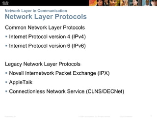 Network Layer in Communication 
Network Layer Protocols 
Common Network Layer Protocols 
 Internet Protocol version 4 (IPv4) 
 Internet Protocol version 6 (IPv6) 
Legacy Network Layer Protocols 
 Novell Internetwork Packet Exchange (IPX) 
 AppleTalk 
 Connectionless Network Service (CLNS/DECNet) 
Presentation_ID © 2008 Cisco Systems, Inc. All rights reserved. Cisco Confidential 7 
 