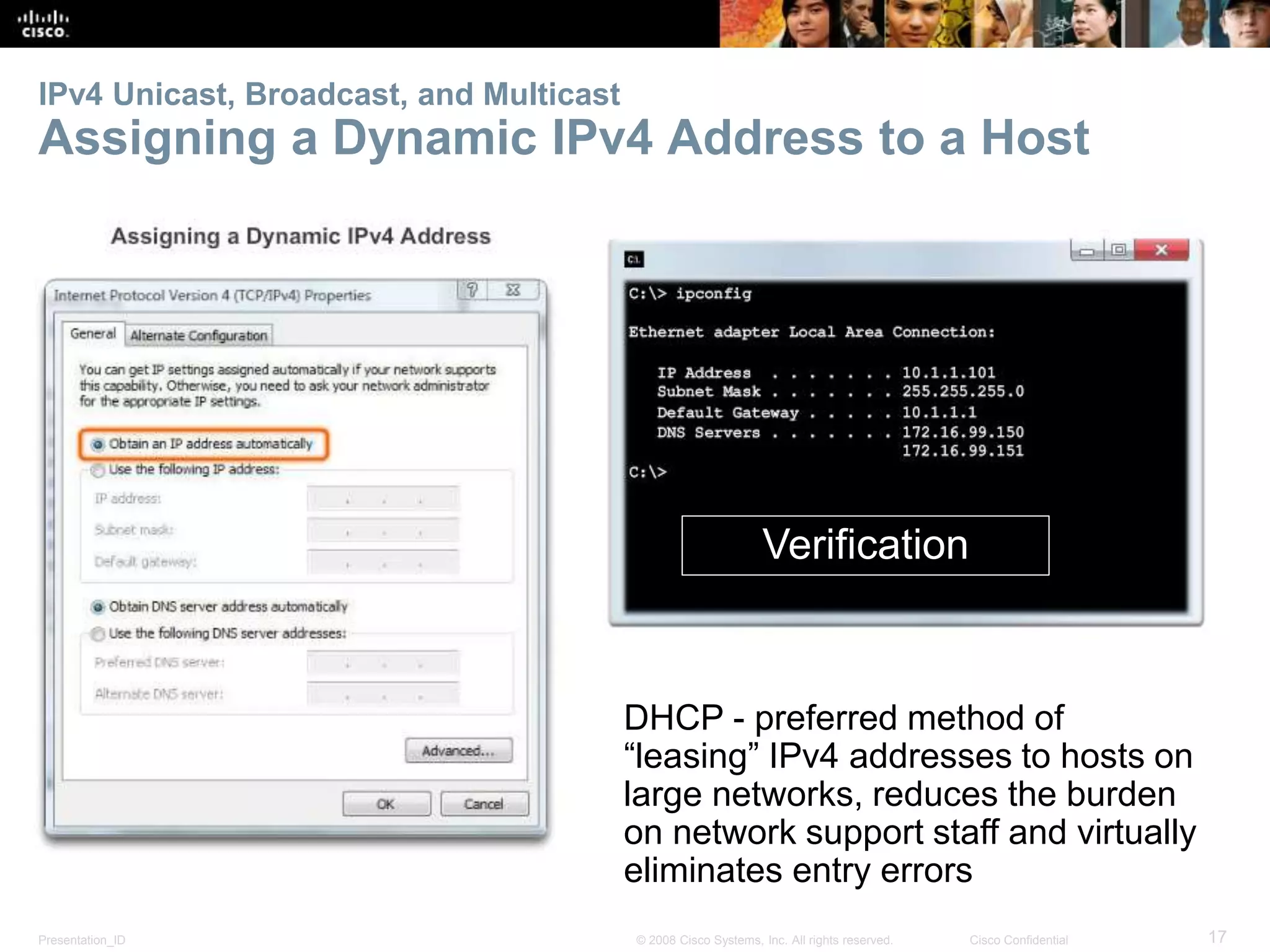 IPv4 Unicast, Broadcast, and Multicast 
Assigning a Dynamic IPv4 Address to a Host 
Verification 
DHCP - preferred method of 
“leasing” IPv4 addresses to hosts on 
large networks, reduces the burden 
on network support staff and virtually 
eliminates entry errors 
Presentation_ID © 2008 Cisco Systems, Inc. All rights reserved. Cisco Confidential 17 
 