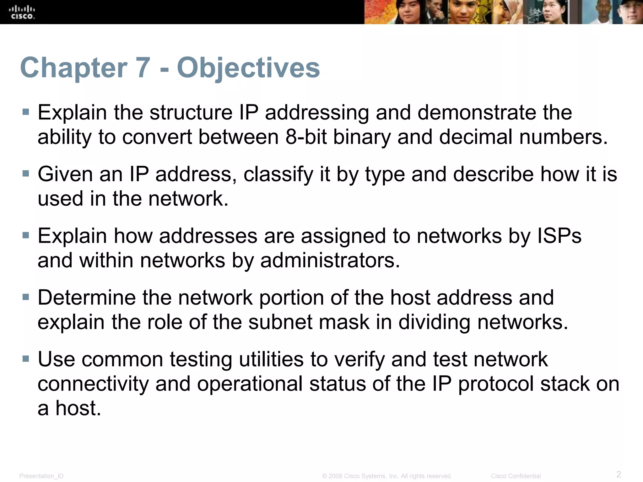 Chapter 7 - Objectives 
 Explain the structure IP addressing and demonstrate the 
ability to convert between 8-bit binary and decimal numbers. 
 Given an IP address, classify it by type and describe how it is 
used in the network. 
 Explain how addresses are assigned to networks by ISPs 
and within networks by administrators. 
 Determine the network portion of the host address and 
explain the role of the subnet mask in dividing networks. 
 Use common testing utilities to verify and test network 
connectivity and operational status of the IP protocol stack on 
a host. 
Presentation_ID © 2008 Cisco Systems, Inc. All rights reserved. Cisco Confidential 2 
 