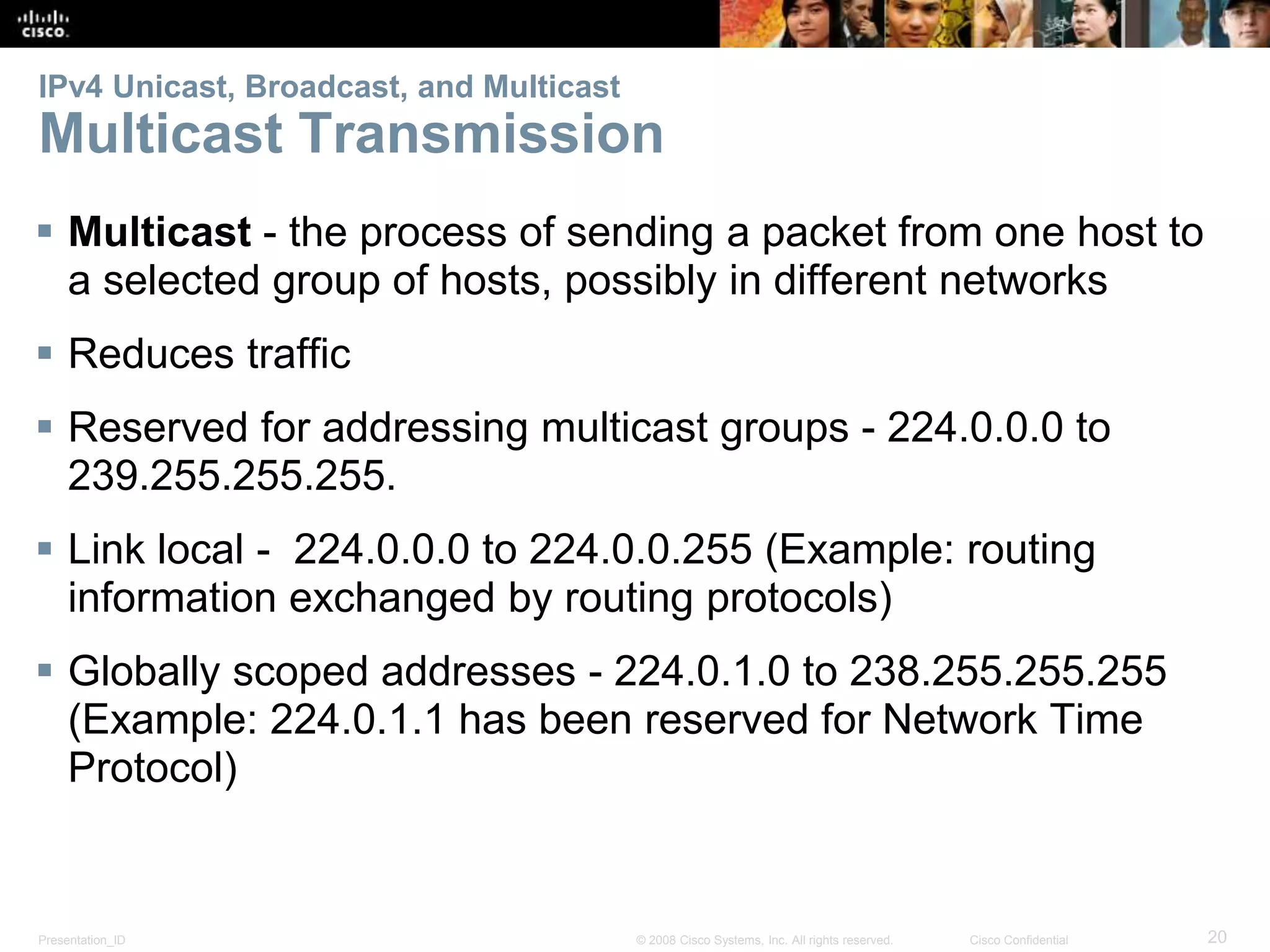 IPv4 Unicast, Broadcast, and Multicast 
Multicast Transmission 
 Multicast - the process of sending a packet from one host to 
a selected group of hosts, possibly in different networks 
 Reduces traffic 
 Reserved for addressing multicast groups - 224.0.0.0 to 
239.255.255.255. 
 Link local - 224.0.0.0 to 224.0.0.255 (Example: routing 
information exchanged by routing protocols) 
 Globally scoped addresses - 224.0.1.0 to 238.255.255.255 
(Example: 224.0.1.1 has been reserved for Network Time 
Protocol) 
Presentation_ID © 2008 Cisco Systems, Inc. All rights reserved. Cisco Confidential 20 
 