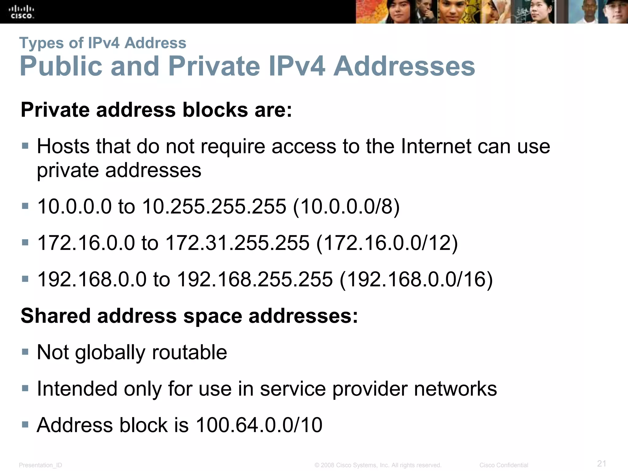 Types of IPv4 Address 
Public and Private IPv4 Addresses 
Private address blocks are: 
 Hosts that do not require access to the Internet can use 
private addresses 
 10.0.0.0 to 10.255.255.255 (10.0.0.0/8) 
 172.16.0.0 to 172.31.255.255 (172.16.0.0/12) 
 192.168.0.0 to 192.168.255.255 (192.168.0.0/16) 
Shared address space addresses: 
 Not globally routable 
 Intended only for use in service provider networks 
 Address block is 100.64.0.0/10 
Presentation_ID © 2008 Cisco Systems, Inc. All rights reserved. Cisco Confidential 21 
 