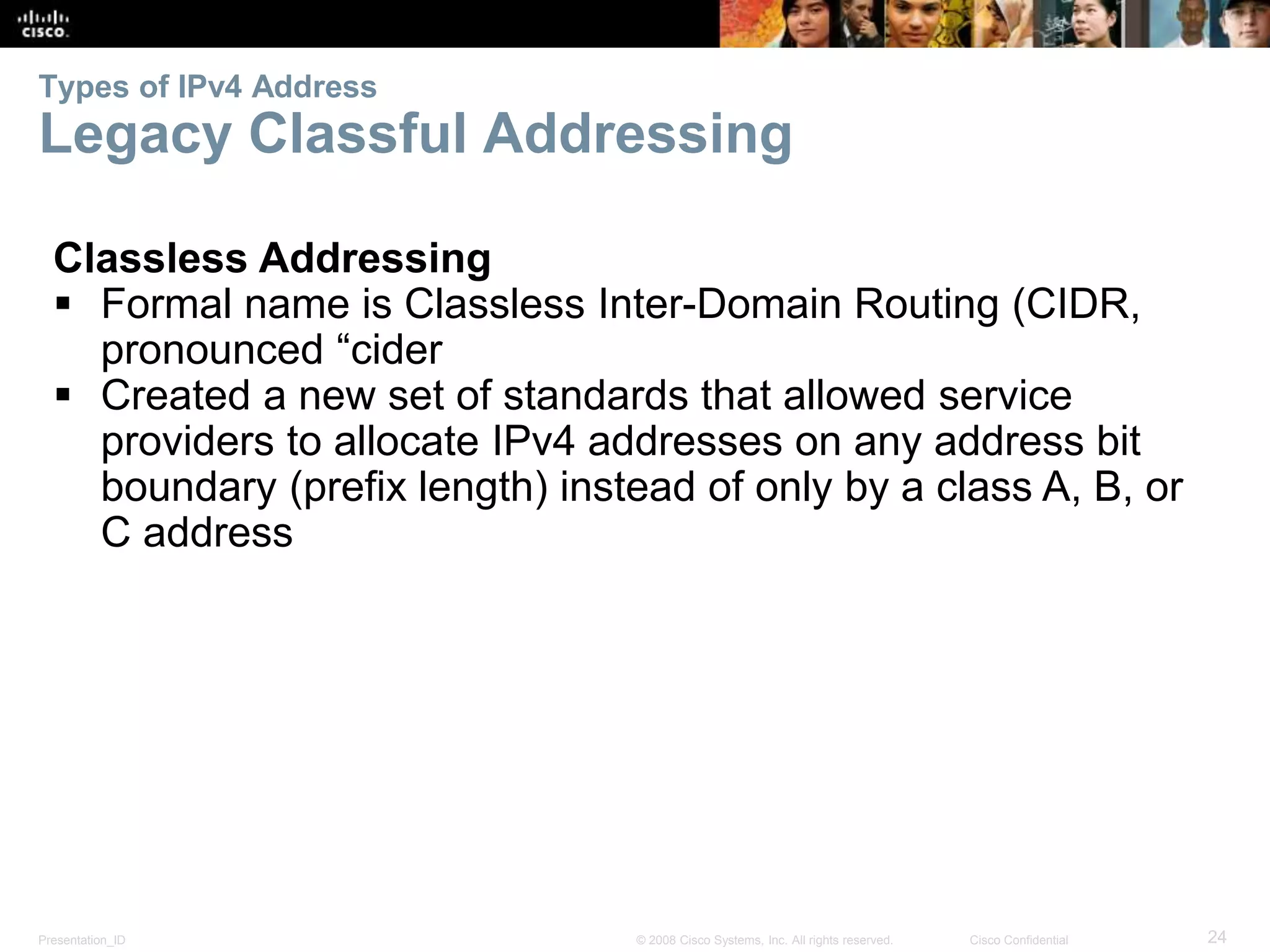 Types of IPv4 Address 
Legacy Classful Addressing 
Classless Addressing 
 Formal name is Classless Inter-Domain Routing (CIDR, 
pronounced “cider 
 Created a new set of standards that allowed service 
providers to allocate IPv4 addresses on any address bit 
boundary (prefix length) instead of only by a class A, B, or 
C address 
Presentation_ID © 2008 Cisco Systems, Inc. All rights reserved. Cisco Confidential 24 
 