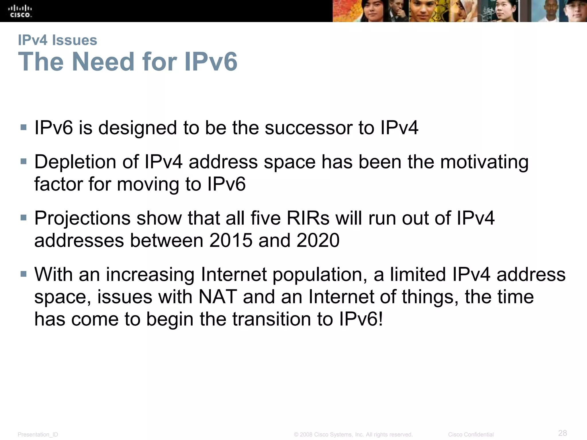 IPv4 Issues 
The Need for IPv6 
 IPv6 is designed to be the successor to IPv4 
 Depletion of IPv4 address space has been the motivating 
factor for moving to IPv6 
 Projections show that all five RIRs will run out of IPv4 
addresses between 2015 and 2020 
 With an increasing Internet population, a limited IPv4 address 
space, issues with NAT and an Internet of things, the time 
has come to begin the transition to IPv6! 
Presentation_ID © 2008 Cisco Systems, Inc. All rights reserved. Cisco Confidential 28 
 