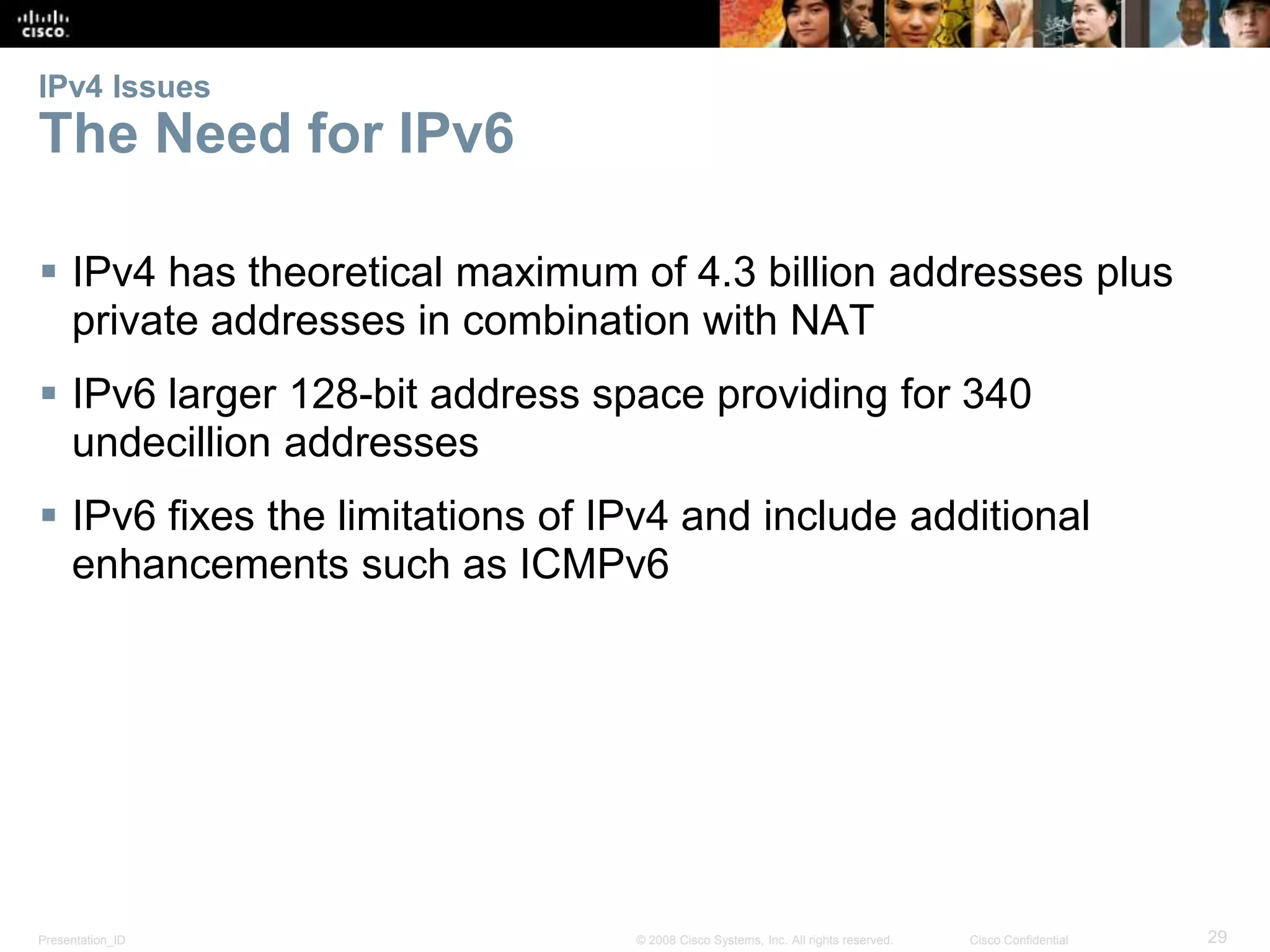 IPv4 Issues 
The Need for IPv6 
 IPv4 has theoretical maximum of 4.3 billion addresses plus 
private addresses in combination with NAT 
 IPv6 larger 128-bit address space providing for 340 
undecillion addresses 
 IPv6 fixes the limitations of IPv4 and include additional 
enhancements such as ICMPv6 
Presentation_ID © 2008 Cisco Systems, Inc. All rights reserved. Cisco Confidential 29 
 