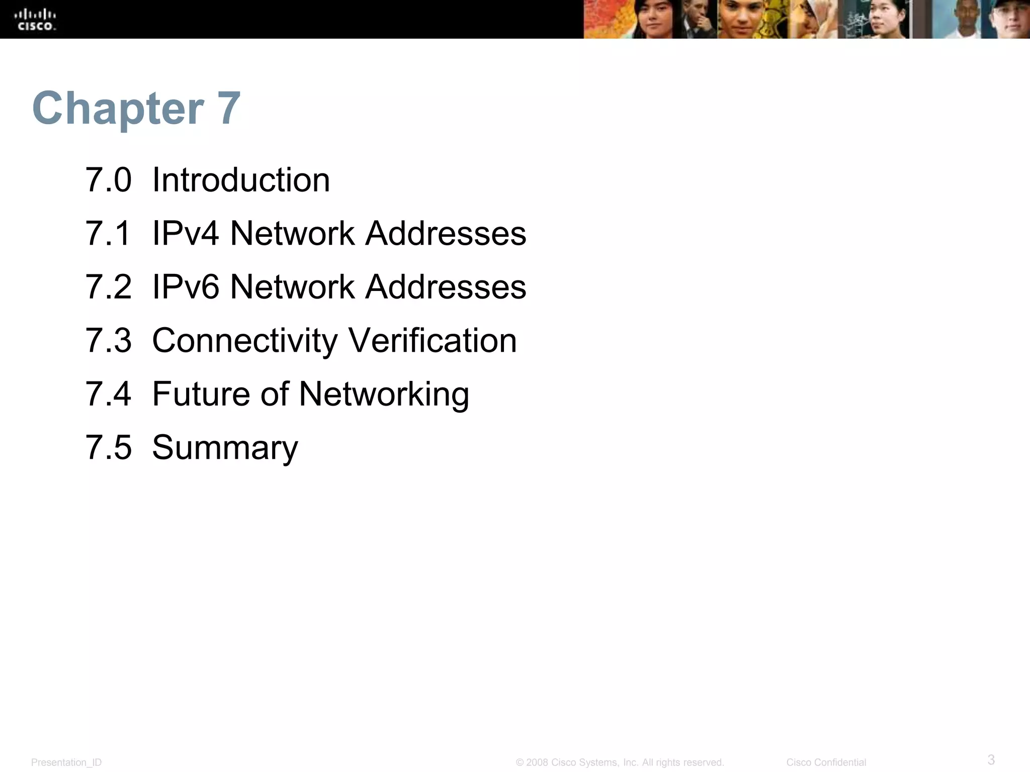 Chapter 7 
7.0 Introduction 
7.1 IPv4 Network Addresses 
7.2 IPv6 Network Addresses 
7.3 Connectivity Verification 
7.4 Future of Networking 
7.5 Summary 
Presentation_ID © 2008 Cisco Systems, Inc. All rights reserved. Cisco Confidential 3 
 