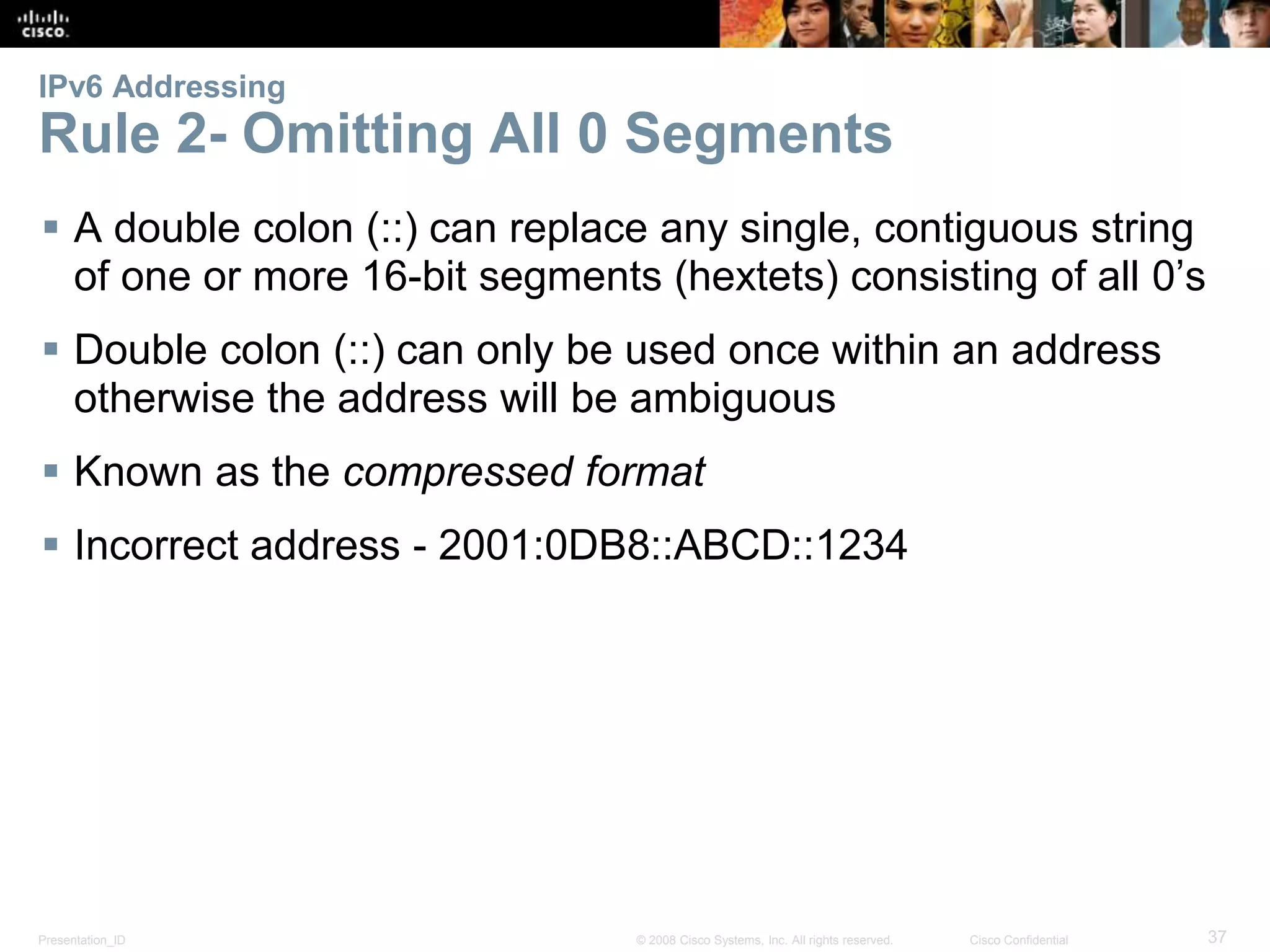 IPv6 Addressing 
Rule 2- Omitting All 0 Segments 
 A double colon (::) can replace any single, contiguous string 
of one or more 16-bit segments (hextets) consisting of all 0’s 
 Double colon (::) can only be used once within an address 
otherwise the address will be ambiguous 
 Known as the compressed format 
 Incorrect address - 2001:0DB8::ABCD::1234 
Presentation_ID © 2008 Cisco Systems, Inc. All rights reserved. Cisco Confidential 37 
 
