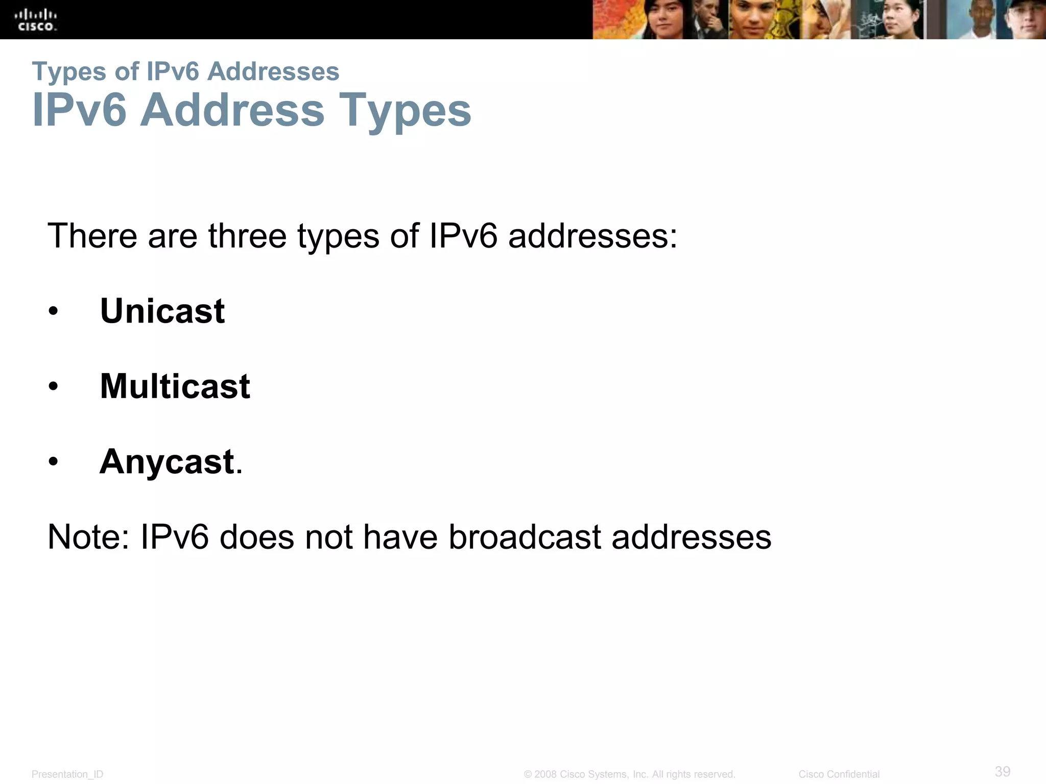 Types of IPv6 Addresses 
IPv6 Address Types 
There are three types of IPv6 addresses: 
• Unicast 
• Multicast 
• Anycast. 
Note: IPv6 does not have broadcast addresses 
Presentation_ID © 2008 Cisco Systems, Inc. All rights reserved. Cisco Confidential 39 
 
