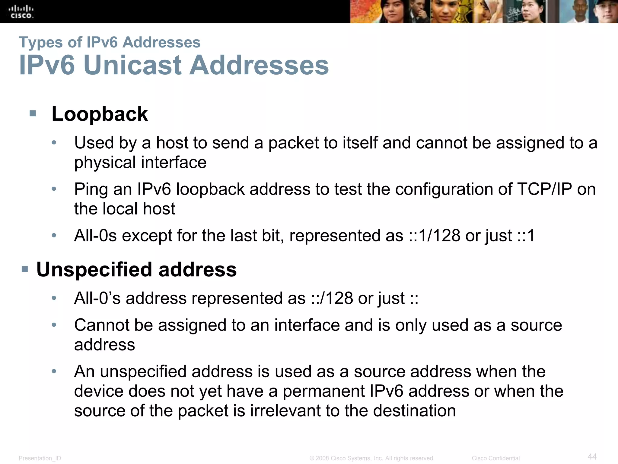 Types of IPv6 Addresses 
IPv6 Unicast Addresses 
 Loopback 
• Used by a host to send a packet to itself and cannot be assigned to a 
physical interface 
• Ping an IPv6 loopback address to test the configuration of TCP/IP on 
the local host 
• All-0s except for the last bit, represented as ::1/128 or just ::1 
 Unspecified address 
• All-0’s address represented as ::/128 or just :: 
• Cannot be assigned to an interface and is only used as a source 
address 
• An unspecified address is used as a source address when the 
device does not yet have a permanent IPv6 address or when the 
source of the packet is irrelevant to the destination 
Presentation_ID © 2008 Cisco Systems, Inc. All rights reserved. Cisco Confidential 44 
 