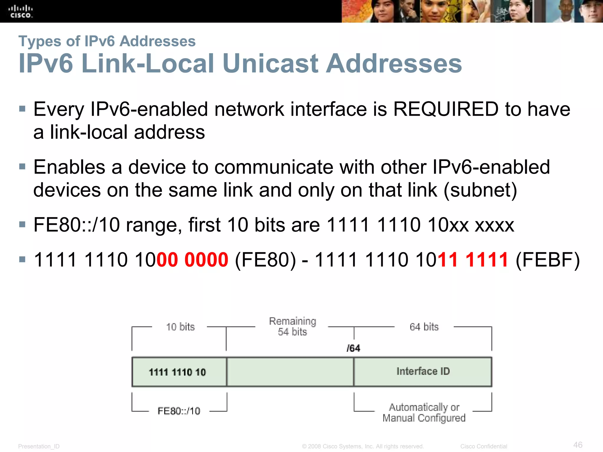 Types of IPv6 Addresses 
IPv6 Link-Local Unicast Addresses 
 Every IPv6-enabled network interface is REQUIRED to have 
a link-local address 
 Enables a device to communicate with other IPv6-enabled 
devices on the same link and only on that link (subnet) 
 FE80::/10 range, first 10 bits are 1111 1110 10xx xxxx 
 1111 1110 1000 0000 (FE80) - 1111 1110 1011 1111 (FEBF) 
Presentation_ID © 2008 Cisco Systems, Inc. All rights reserved. Cisco Confidential 46 
 